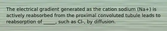 The electrical gradient generated as the cation sodium (Na+) is actively reabsorbed from the proximal convoluted tubule leads to reabsorption of _____, such as Cl-, by diffusion.