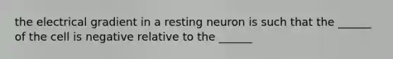 the electrical gradient in a resting neuron is such that the ______ of the cell is negative relative to the ______