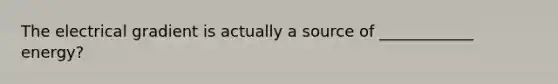 The electrical gradient is actually a source of ____________ energy?