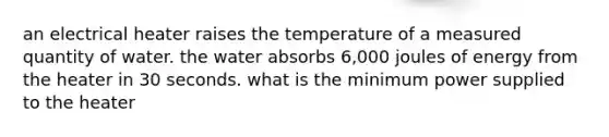 an electrical heater raises the temperature of a measured quantity of water. the water absorbs 6,000 joules of energy from the heater in 30 seconds. what is the minimum power supplied to the heater