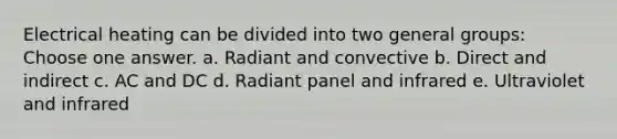 Electrical heating can be divided into two general groups: Choose one answer. a. Radiant and convective b. Direct and indirect c. AC and DC d. Radiant panel and infrared e. Ultraviolet and infrared