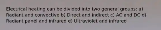 Electrical heating can be divided into two general groups: a) Radiant and convective b) Direct and indirect c) AC and DC d) Radiant panel and infrared e) Ultraviolet and infrared