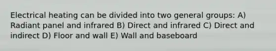 Electrical heating can be divided into two general groups: A) Radiant panel and infrared B) Direct and infrared C) Direct and indirect D) Floor and wall E) Wall and baseboard