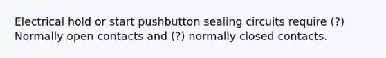 Electrical hold or start pushbutton sealing circuits require (?) Normally open contacts and (?) normally closed contacts.