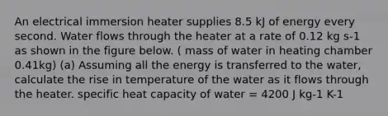 An electrical immersion heater supplies 8.5 kJ of energy every second. Water flows through the heater at a rate of 0.12 kg s-1 as shown in the figure below. ( mass of water in heating chamber 0.41kg) (a) Assuming all the energy is transferred to the water, calculate the rise in temperature of the water as it flows through the heater. specific heat capacity of water = 4200 J kg-1 K-1