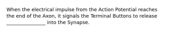 When the electrical impulse from the Action Potential reaches the end of the Axon, it signals the Terminal Buttons to release ________________ into the Synapse.