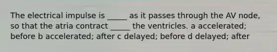 The electrical impulse is _____ as it passes through the AV node, so that the atria contract _____ the ventricles. a accelerated; before b accelerated; after c delayed; before d delayed; after