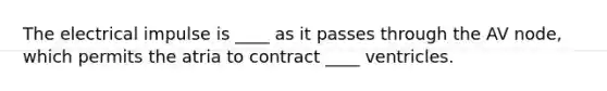 The electrical impulse is ____ as it passes through the AV node, which permits the atria to contract ____ ventricles.