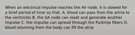 When an electrical impulse reaches the AV node, it is slowed for a brief period of time so that: A. blood can pass from the artria to the ventricles B. the SA node can reset and generate another impulse C. the impulse can spread through the Purkinje fibers D. blood returning from the body can fill the atria