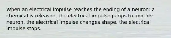 When an electrical impulse reaches the ending of a neuron: a chemical is released. the electrical impulse jumps to another neuron. the electrical impulse changes shape. the electrical impulse stops.