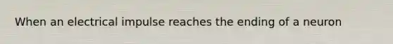 When an electrical impulse reaches the ending of a neuron