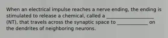 When an electrical impulse reaches a nerve ending, the ending is stimulated to release a chemical, called a ____________________ (NT), that travels across the synaptic space to _____________ on the dendrites of neighboring neurons.