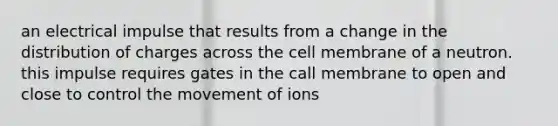 an electrical impulse that results from a change in the distribution of charges across the cell membrane of a neutron. this impulse requires gates in the call membrane to open and close to control the movement of ions