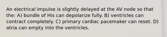 An electrical impulse is slightly delayed at the AV node so that the: A) bundle of His can depolarize fully. B) ventricles can contract completely. C) primary cardiac pacemaker can reset. D) atria can empty into the ventricles.