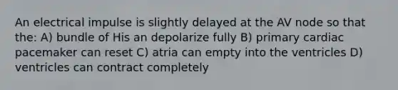 An electrical impulse is slightly delayed at the AV node so that the: A) bundle of His an depolarize fully B) primary cardiac pacemaker can reset C) atria can empty into the ventricles D) ventricles can contract completely