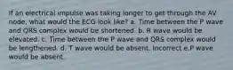 If an electrical impulse was taking longer to get through the AV node, what would the ECG look like? a. Time between the P wave and QRS complex would be shortened. b. R wave would be elevated. c. Time between the P wave and QRS complex would be lengthened. d. T wave would be absent. Incorrect e.P wave would be absent.