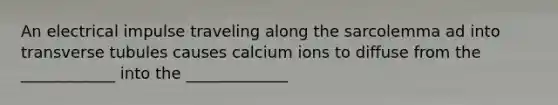 An electrical impulse traveling along the sarcolemma ad into transverse tubules causes calcium ions to diffuse from the ____________ into the _____________