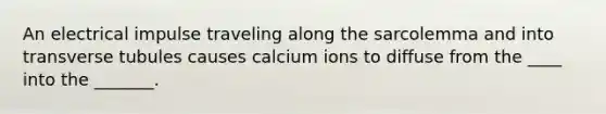 An electrical impulse traveling along the sarcolemma and into transverse tubules causes calcium ions to diffuse from the ____ into the _______.