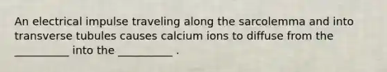 An electrical impulse traveling along the sarcolemma and into transverse tubules causes calcium ions to diffuse from the __________ into the __________ .