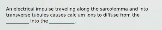 An electrical impulse traveling along the sarcolemma and into transverse tubules causes calcium ions to diffuse from the __________ into the ___________.