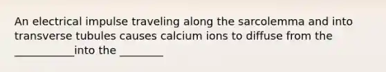 An electrical impulse traveling along the sarcolemma and into transverse tubules causes calcium ions to diffuse from the ___________into the ________