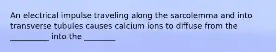 An electrical impulse traveling along the sarcolemma and into transverse tubules causes calcium ions to diffuse from the __________ into the ________