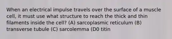 When an electrical impulse travels over the surface of a muscle cell, it must use what structure to reach the thick and thin filaments inside the cell? (A) sarcoplasmic reticulum (B) transverse tubule (C) sarcolemma (D0 titin