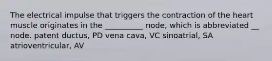 The electrical impulse that triggers the contraction of the heart muscle originates in the __________ node, which is abbreviated __ node. patent ductus, PD vena cava, VC sinoatrial, SA atrioventricular, AV