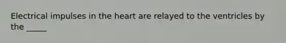 Electrical impulses in the heart are relayed to the ventricles by the _____