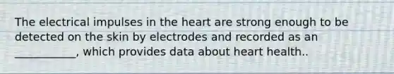 The electrical impulses in the heart are strong enough to be detected on the skin by electrodes and recorded as an ___________, which provides data about heart health..