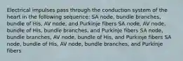 Electrical impulses pass through the conduction system of the heart in the following sequence: SA node, bundle branches, bundle of His, AV node, and Purkinje fibers SA node, AV node, bundle of His, bundle branches, and Purkinje fibers SA node, bundle branches, AV node, bundle of His, and Purkinje fibers SA node, bundle of His, AV node, bundle branches, and Purkinje fibers