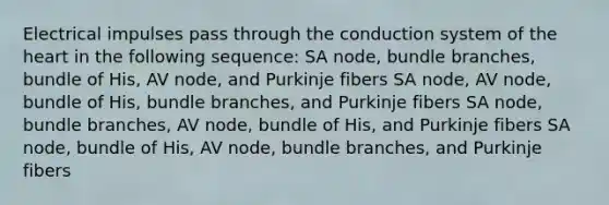 Electrical impulses pass through the conduction system of <a href='https://www.questionai.com/knowledge/kya8ocqc6o-the-heart' class='anchor-knowledge'>the heart</a> in the following sequence: SA node, bundle branches, bundle of His, AV node, and Purkinje fibers SA node, AV node, bundle of His, bundle branches, and Purkinje fibers SA node, bundle branches, AV node, bundle of His, and Purkinje fibers SA node, bundle of His, AV node, bundle branches, and Purkinje fibers