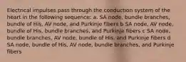 Electrical impulses pass through the conduction system of the heart in the following sequence: a. SA node, bundle branches, bundle of His, AV node, and Purkinje fibers b SA node, AV node, bundle of His, bundle branches, and Purkinje fibers c SA node, bundle branches, AV node, bundle of His, and Purkinje fibers d SA node, bundle of His, AV node, bundle branches, and Purkinje fibers