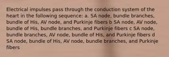 Electrical impulses pass through the conduction system of the heart in the following sequence: a. SA node, bundle branches, bundle of His, AV node, and Purkinje fibers b SA node, AV node, bundle of His, bundle branches, and Purkinje fibers c SA node, bundle branches, AV node, bundle of His, and Purkinje fibers d SA node, bundle of His, AV node, bundle branches, and Purkinje fibers