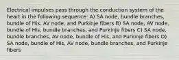 Electrical impulses pass through the conduction system of the heart in the following sequence: A) SA node, bundle branches, bundle of His, AV node, and Purkinje fibers B) SA node, AV node, bundle of His, bundle branches, and Purkinje fibers C) SA node, bundle branches, AV node, bundle of His, and Purkinje fibers D) SA node, bundle of His, AV node, bundle branches, and Purkinje fibers