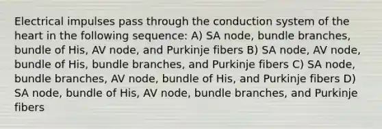 Electrical impulses pass through the conduction system of the heart in the following sequence: A) SA node, bundle branches, bundle of His, AV node, and Purkinje fibers B) SA node, AV node, bundle of His, bundle branches, and Purkinje fibers C) SA node, bundle branches, AV node, bundle of His, and Purkinje fibers D) SA node, bundle of His, AV node, bundle branches, and Purkinje fibers