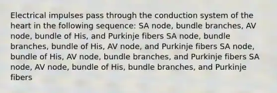 Electrical impulses pass through the conduction system of the heart in the following sequence: SA node, bundle branches, AV node, bundle of His, and Purkinje fibers SA node, bundle branches, bundle of His, AV node, and Purkinje fibers SA node, bundle of His, AV node, bundle branches, and Purkinje fibers SA node, AV node, bundle of His, bundle branches, and Purkinje fibers