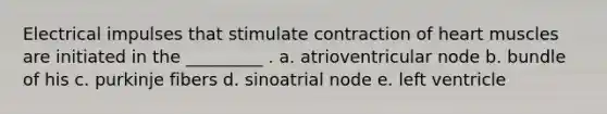 Electrical impulses that stimulate contraction of heart muscles are initiated in the _________ . a. atrioventricular node b. bundle of his c. purkinje fibers d. sinoatrial node e. left ventricle