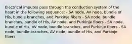 Electrical imputes pass through the conduction system of the heart in the following sequence: - SA node, AV node, bundle of His, bundle branches, and Purkinje fibers - SA node, bundle branches, bundle of His, AV node, and Purkinje fibers - SA node, bundle of His, AV node, bundle branches, and Purkinje fibers - SA node, bundle branches, AV node, bundle of His, and Purkinje fibers