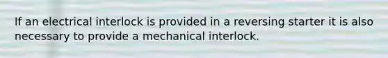 If an electrical interlock is provided in a reversing starter it is also necessary to provide a mechanical interlock.