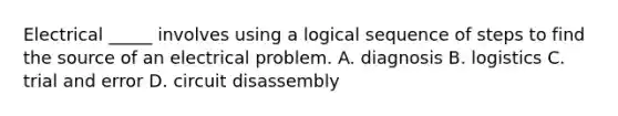 Electrical _____ involves using a logical sequence of steps to find the source of an electrical problem. A. diagnosis B. logistics C. trial and error D. circuit disassembly