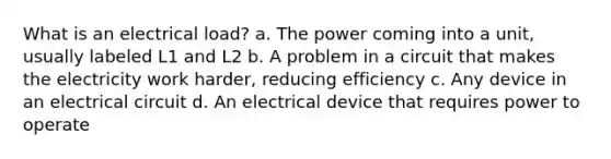 What is an electrical load? a. The power coming into a unit, usually labeled L1 and L2 b. A problem in a circuit that makes the electricity work harder, reducing efficiency c. Any device in an electrical circuit d. An electrical device that requires power to operate