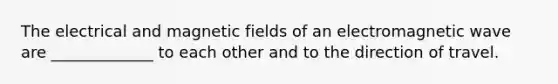 The electrical and magnetic fields of an electromagnetic wave are _____________ to each other and to the direction of travel.