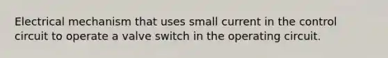 Electrical mechanism that uses small current in the control circuit to operate a valve switch in the operating circuit.