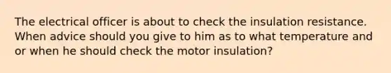 The electrical officer is about to check the insulation resistance. When advice should you give to him as to what temperature and or when he should check the motor insulation?