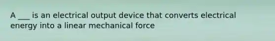 A ___ is an electrical output device that converts electrical energy into a linear mechanical force