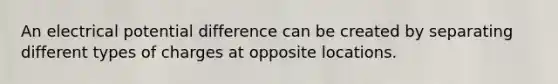 An electrical potential difference can be created by separating different types of charges at opposite locations.