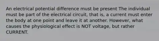 An electrical potential difference must be present The individual must be part of the electrical circuit, that is, a current must enter the body at one point and leave it at another. However, what causes the physiological effect is NOT voltage, but rather CURRENT.