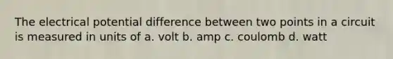 The electrical potential difference between two points in a circuit is measured in units of a. volt b. amp c. coulomb d. watt