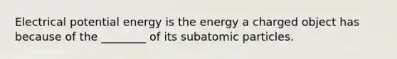 Electrical potential energy is the energy a charged object has because of the ________ of its subatomic particles.